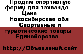 Продам спортивную форму для тэхвандо  › Цена ­ 4 000 - Новосибирская обл. Спортивные и туристические товары » Единоборства   